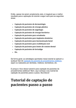 Então, apesar de serem amplamente uteis, é inegável que o melhor
resultado para a aplicação do tutorial a seguir será para as seguintes
áreas:
• Captação de pacientes de dermatologia
• Captação de pacientes de cirurgia plástica
• Captação de pacientes de angiologia
• Captação de pacientes de cirurgia bariátrica
• Captação de pacientes para ortodontia
• Captação de pacientes para implantes dentários
• Captação de pacientes para harmonização facial
• Captação de pacientes para reabilitação oral
• Captação de pacientes para lentes de contato dental
• Captação de pacientes de Invisalign
• Etc.
De forma geral, as estratégias apontadas nesse tutorial se aplicam a
qualquer tipo de captação de paciente de procedimentos estéticos,
sejam os realizados por dentistas, médicos, biomédicos, etc.
E porque o foco desse tutorial é para captação de pacientes de
procedimentos estéticos? Bem, aqui começa o seu tutorial de
captação de pacientes passo a passo. Boa leitura!
Tutorial de captação de
pacientes passo a passo
 