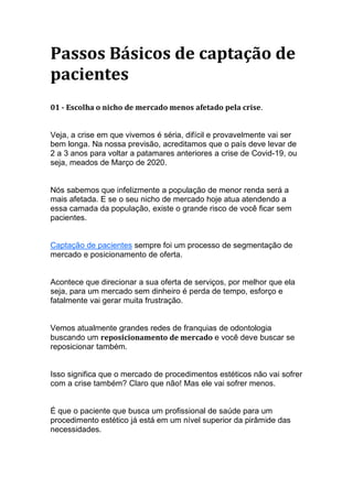 Passos Básicos de captação de
pacientes
01 - Escolha o nicho de mercado menos afetado pela crise.
Veja, a crise em que vivemos é séria, difícil e provavelmente vai ser
bem longa. Na nossa previsão, acreditamos que o país deve levar de
2 a 3 anos para voltar a patamares anteriores a crise de Covid-19, ou
seja, meados de Março de 2020.
Nós sabemos que infelizmente a população de menor renda será a
mais afetada. E se o seu nicho de mercado hoje atua atendendo a
essa camada da população, existe o grande risco de você ficar sem
pacientes.
Captação de pacientes sempre foi um processo de segmentação de
mercado e posicionamento de oferta.
Acontece que direcionar a sua oferta de serviços, por melhor que ela
seja, para um mercado sem dinheiro é perda de tempo, esforço e
fatalmente vai gerar muita frustração.
Vemos atualmente grandes redes de franquias de odontologia
buscando um reposicionamento de mercado e você deve buscar se
reposicionar também.
Isso significa que o mercado de procedimentos estéticos não vai sofrer
com a crise também? Claro que não! Mas ele vai sofrer menos.
É que o paciente que busca um profissional de saúde para um
procedimento estético já está em um nível superior da pirâmide das
necessidades.
 