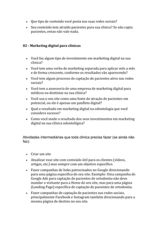 • Que tipo de conteúdo você posta nas suas redes sociais?
• Seu conteúdo tem atraído pacientes para sua clinica? Se não capta
pacientes, entao não vale nada.
02 - Marketing digital para clínicas
• Você faz algum tipo de investimento em marketing digital na sua
clinica?
• Você tem uma verba de marketing separada para aplicar mês a mês
e de forma crescente, conforme os resultados vão aparecendo?
• Você tem algum processo de captação de pacientes ativo nas redes
sociais?
• Você tem a assessoria de uma empresa de marketing digital para
médicos ou dentistas na sua clínica?
• Você usa o seu site como uma fonte de atração de pacientes em
potencial, ou ele é apenas um panfleto digital?
• Qual o resultado em marketing digital na odontologia que você
considera sucesso?
• Como você mede o resultado dos seus investimentos em marketing
digital na sua clínica odontológica?
Atividades intermediárias que toda clinica precisa fazer (se ainda não
faz):
• Criar um site
• Atualizar esse site com conteúdo útil para os clientes (vídeos,
artigos, etc.) mas sempre com um objetivo específico.
• Fazer campanhas de links patrocinados no Google direcionando
para uma página específica do seu site. Exemplo: Uma campanha de
Google Ads para captação de pacientes de ortodontia não deve
mandar o visitante para a Home do seu site, mas para uma página
(Landing Page) específica de captação de pacientes de ortodontia.
• Fazer campanhas de captação de pacientes nas redes sociais,
principalmente Facebook e Instagram também direcionando para a
mesma página de destino no seu site.
 