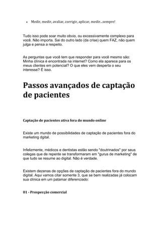 • Medir, medir, avaliar, corrigir, aplicar, medir...sempre!
Tudo isso pode soar muito obvio, ou excessivamente complexo para
você. Não importa. Sai do outro lado (da crise) quem FAZ, não quem
julga e pensa a respeito.
As perguntas que você tem que responder para você mesmo são:
Minha clínica é encontrada na internet? Como ela aparece para os
meus clientes em potencial? O que eles vem desperta o seu
interesse? É isso.
Passos avançados de captação
de pacientes
Captação de pacientes ativa fora do mundo online
Existe um mundo de possibilidades de captação de pacientes fora do
marketing dgital.
Infelizmente, médicos e dentistas estão sendo "doutrinados" por seus
colegas que de repente se transformaram em "gurus de marketing" de
que tudo se resume ao digital. Não é verdade.
Existem dezenas de opções de captação de pacientes fora do mundo
digital. Aqui vamos citar somente 3, que se bem realizadas já colocam
sua clínica em um patamar diferenciado:
01 - Prospecção comercial
 