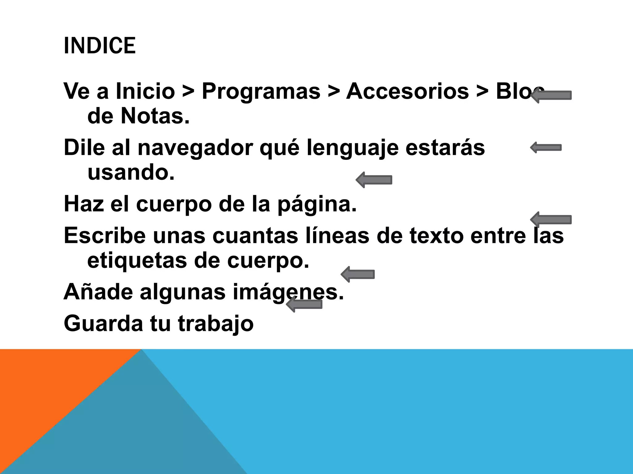INDICE
Ve a Inicio > Programas > Accesorios > Bloc
de Notas.
Dile al navegador qué lenguaje estarás
usando.
Haz el cuerpo de la página.
Escribe unas cuantas líneas de texto entre las
etiquetas de cuerpo.
Añade algunas imágenes.
Guarda tu trabajo
 