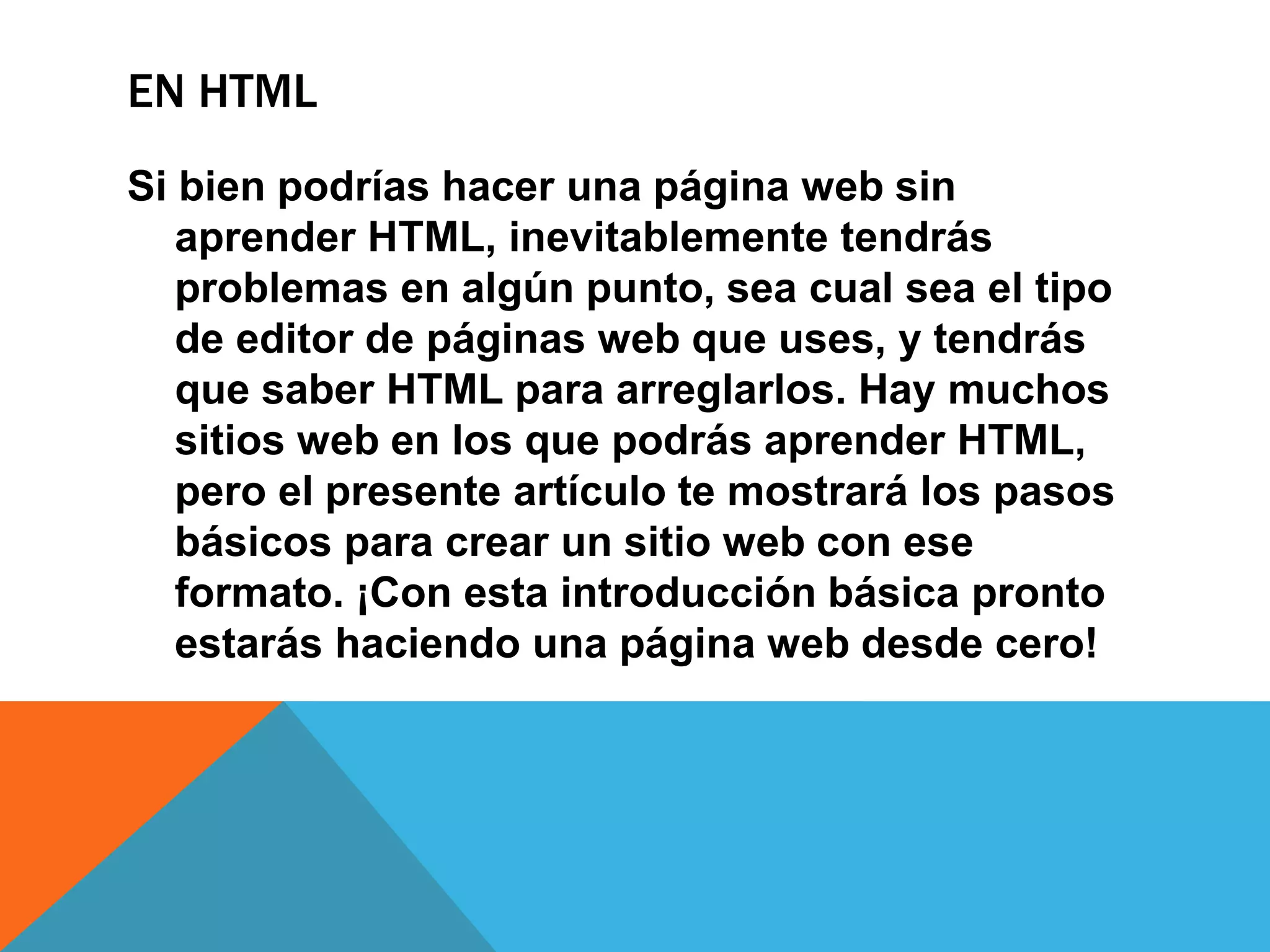 EN HTML
Si bien podrías hacer una página web sin
aprender HTML, inevitablemente tendrás
problemas en algún punto, sea cual sea el tipo
de editor de páginas web que uses, y tendrás
que saber HTML para arreglarlos. Hay muchos
sitios web en los que podrás aprender HTML,
pero el presente artículo te mostrará los pasos
básicos para crear un sitio web con ese
formato. ¡Con esta introducción básica pronto
estarás haciendo una página web desde cero!
 
