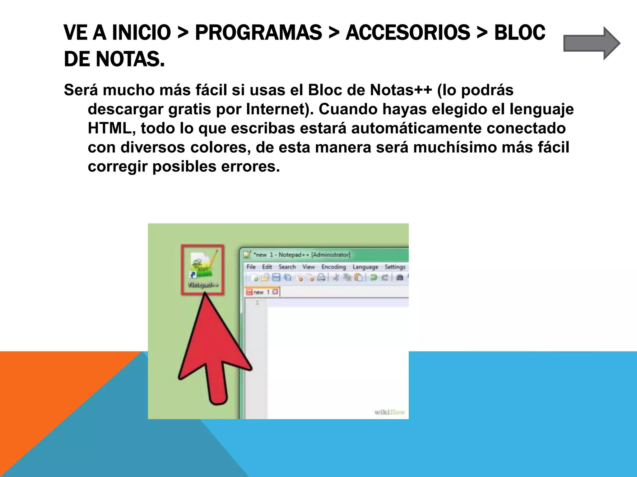 VE A INICIO > PROGRAMAS > ACCESORIOS > BLOC
DE NOTAS.
Será mucho más fácil si usas el Bloc de Notas++ (lo podrás
descargar gratis por Internet). Cuando hayas elegido el lenguaje
HTML, todo lo que escribas estará automáticamente conectado
con diversos colores, de esta manera será muchísimo más fácil
corregir posibles errores.
 