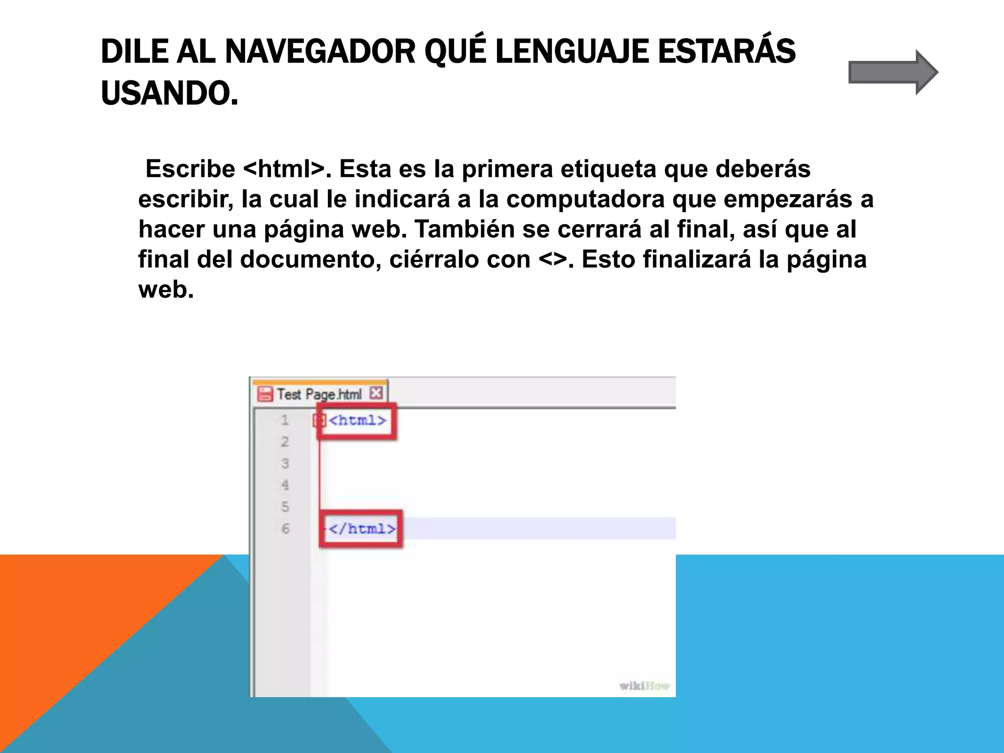 DILE AL NAVEGADOR QUÉ LENGUAJE ESTARÁS
USANDO.
Escribe <html>. Esta es la primera etiqueta que deberás
escribir, la cual le indicará a la computadora que empezarás a
hacer una página web. También se cerrará al final, así que al
final del documento, ciérralo con <>. Esto finalizará la página
web.
 