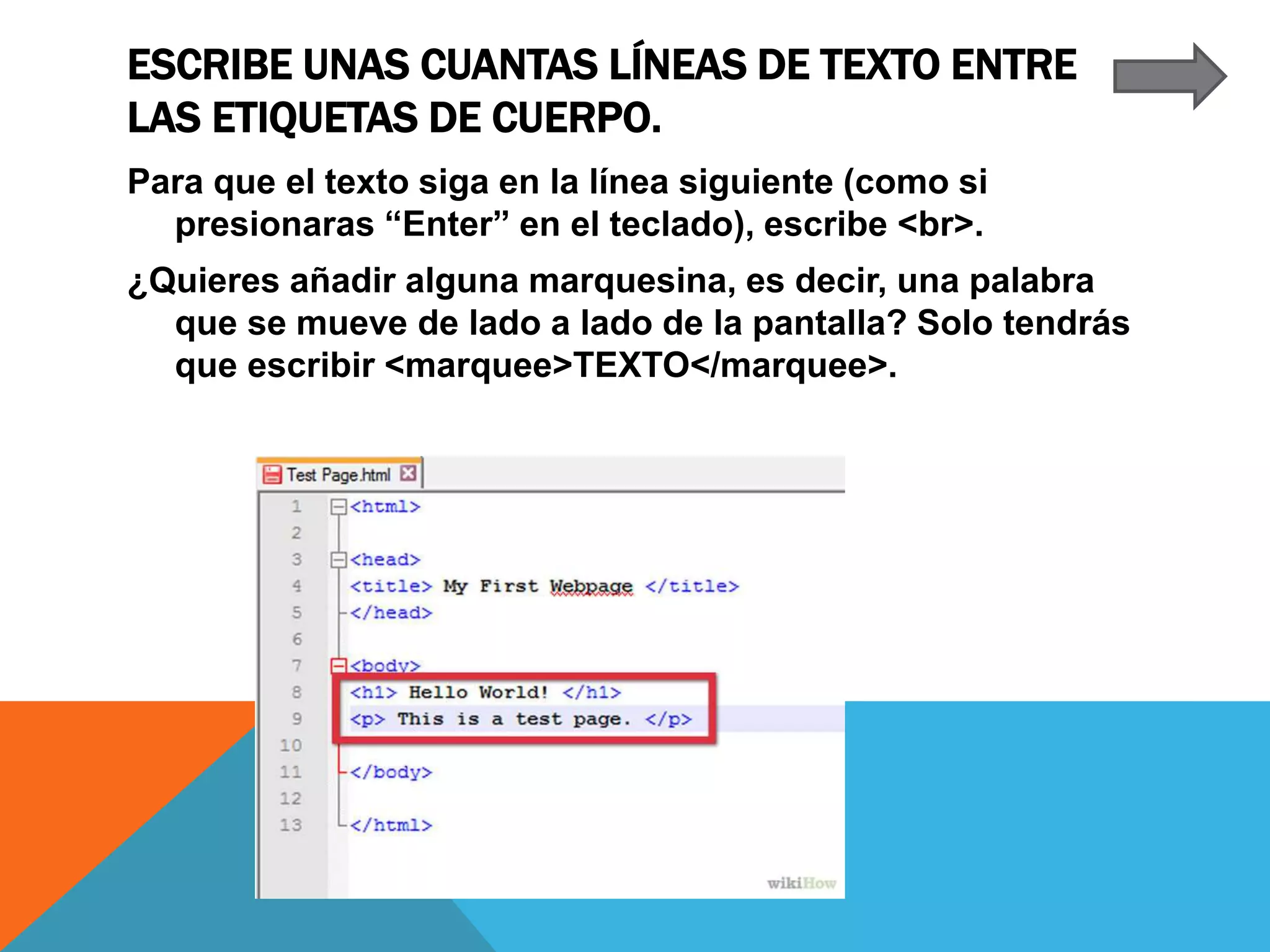 ESCRIBE UNAS CUANTAS LÍNEAS DE TEXTO ENTRE
LAS ETIQUETAS DE CUERPO.
Para que el texto siga en la línea siguiente (como si
presionaras “Enter” en el teclado), escribe <br>.
¿Quieres añadir alguna marquesina, es decir, una palabra
que se mueve de lado a lado de la pantalla? Solo tendrás
que escribir <marquee>TEXTO</marquee>.
 