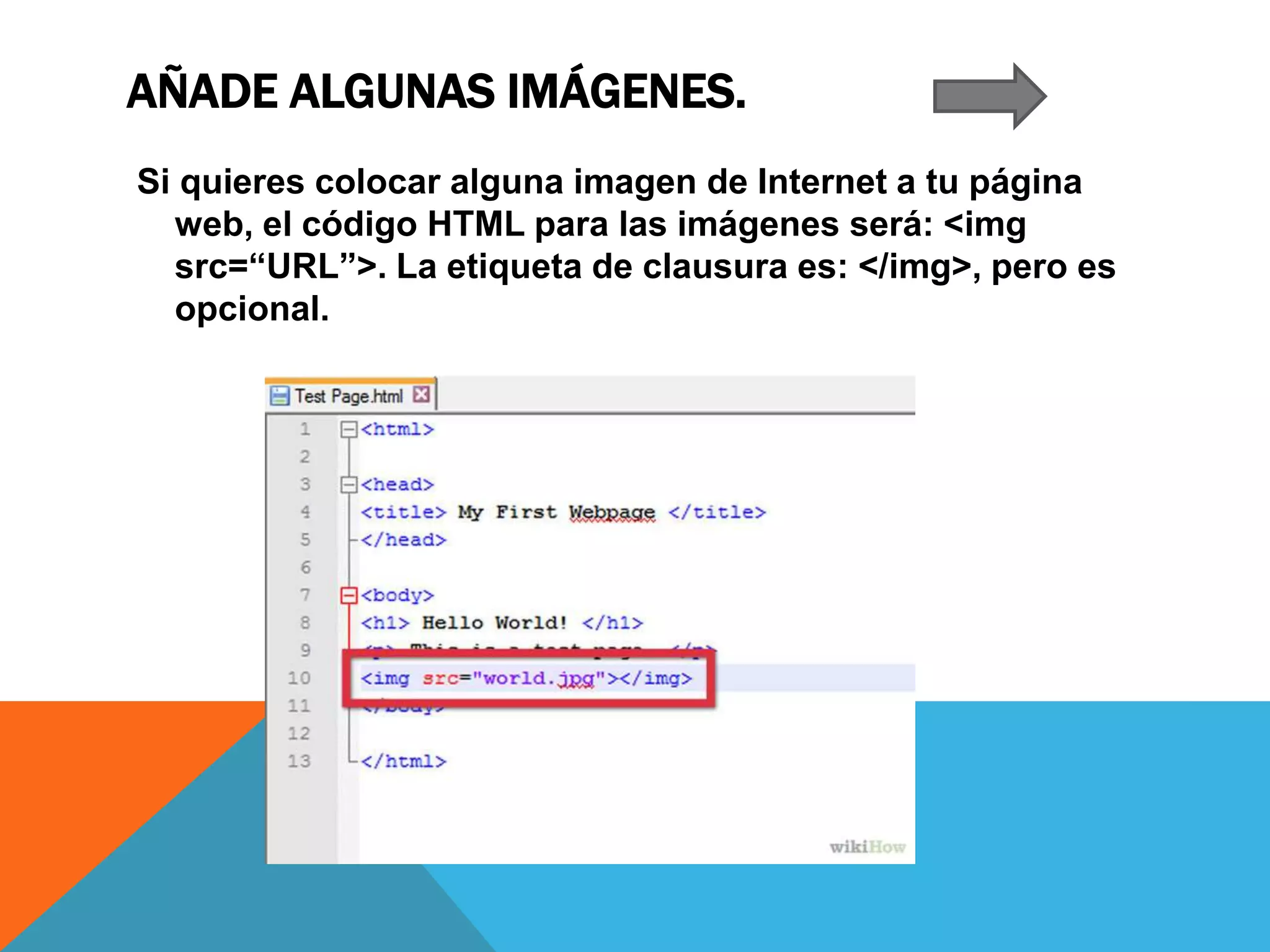 AÑADE ALGUNAS IMÁGENES.
Si quieres colocar alguna imagen de Internet a tu página
web, el código HTML para las imágenes será: <img
src=“URL”>. La etiqueta de clausura es: </img>, pero es
opcional.
 