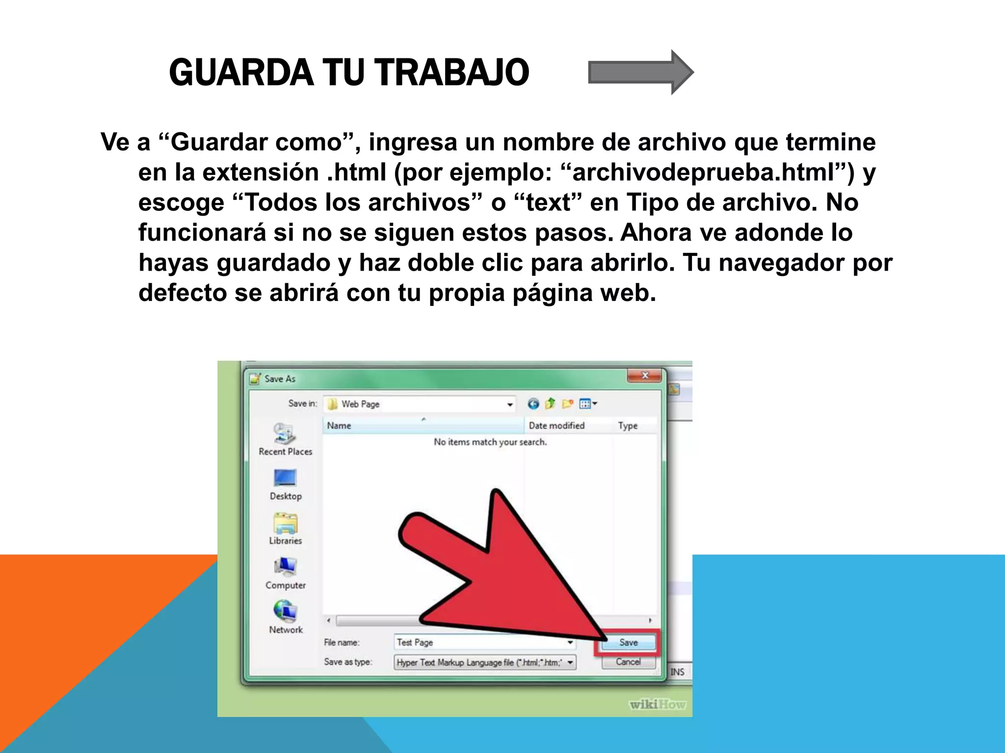GUARDA TU TRABAJO
Ve a “Guardar como”, ingresa un nombre de archivo que termine
en la extensión .html (por ejemplo: “archivodeprueba.html”) y
escoge “Todos los archivos” o “text” en Tipo de archivo. No
funcionará si no se siguen estos pasos. Ahora ve adonde lo
hayas guardado y haz doble clic para abrirlo. Tu navegador por
defecto se abrirá con tu propia página web.
 