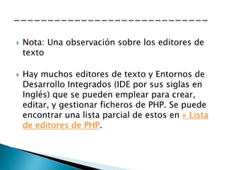  Nota: Una observación sobre los editores de
texto
 Hay muchos editores de texto y Entornos de
Desarrollo Integrados (IDE por sus siglas en
Inglés) que se pueden emplear para crear,
editar, y gestionar ficheros de PHP. Se puede
encontrar una lista parcial de estos en » Lista
de editores de PHP.
 
