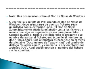  Nota: Una observación sobre el Bloc de Notas de Windows
 Si escribe sus scripts de PHP usando el Bloc de Notas de
Windows, debe asegurarse de que sus ficheros sean
guardados con la extensión .php. (El Bloc de Notas
automáticamente añade la extensión .txt a los ficheros a
menos que siga los siguientes pasos para prevenirlo).
Cuando guarde el fichero y el programa le pregunte qué
nombre desea dar al fichero, entrecomille el nombre (es
decir, "hola.php"). Una alternativa es hacer clic en el menú
desplegable "Documentos de Texto (*.txt)" del cuadro de
diálogo "Guardar como", y cambiar a la opción "Todos los
archivos (*.*)". Aquí puede escribir el nombre del fichero
sin las comillas.
 
