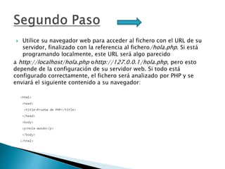  Utilice su navegador web para acceder al fichero con el URL de su
servidor, finalizado con la referencia al fichero/hola.php. Si está
programando localmente, este URL será algo parecido
a http://localhost/hola.php ohttp://127.0.0.1/hola.php, pero esto
depende de la configuración de su servidor web. Si todo está
configurado correctamente, el fichero será analizado por PHP y se
enviará el siguiente contenido a su navegador:
 