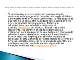  Si intentó usar este ejemplo y no produjo ningún
resultado, se le preguntó si deseaba descargar el fichero,
o se mostró todo el fichero como texto, lo más seguro es
que PHP no se encuentre habilitado en su servidor o no
esté configurado adecuadamente. Pídale a su
administrador que lo habilite utilizando el
capítulo Instalación del manual. Si está trabajando
localmente, lea también el capítulo dedicado a la
instalación para asegurarse de que todo esté configurado
adecuadamente. Asegúrese de que está accediendo al
fichero mediante http y que el servidor muestre el
resultado. Si está abriendo el fichero desde el sistema de
ficheros, probablemente no será analizado por PHP. Si el
problema persiste, no dude en usar alguna de las
múltiples opciones del » Soporte para PHP.
 