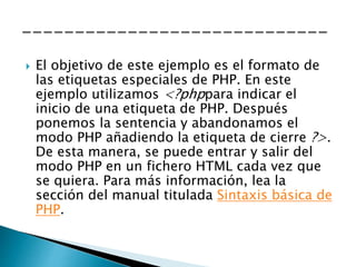  El objetivo de este ejemplo es el formato de
las etiquetas especiales de PHP. En este
ejemplo utilizamos <?phppara indicar el
inicio de una etiqueta de PHP. Después
ponemos la sentencia y abandonamos el
modo PHP añadiendo la etiqueta de cierre ?>.
De esta manera, se puede entrar y salir del
modo PHP en un fichero HTML cada vez que
se quiera. Para más información, lea la
sección del manual titulada Sintaxis básica de
PHP.
 