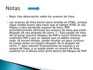  Nota: Una observación sobre los avances de línea
 Los avances de línea tienen poco sentido en HTML, aunque
sigue siendo buena idea hacer que el código HTML se vea
limpio y claro poniendo avances de línea. PHP
automáticamente eliminará los avances de línea que estén
después de una etiqueta de cierre ?>. Esto puede ser muy
útil al poner muchos bloques de PHP o incluir ficheros que
contienen PHP y que se supone que no deben mostrar
nada. Al mismo tiempo, puede resultar un poco confuso.
Se puede poner un espacio después de la etiqueta de
cierre ?> para mostrar forzosamente un espacio y un
avance de línea, o se puede poner un avance de línea
explícito en el último echo/print dentro del bloque de PHP.
 