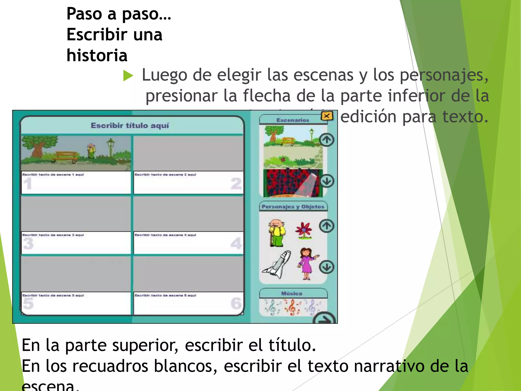 Paso a paso…
Escribir una
historia
 Luego de elegir las escenas y los personajes,
presionar la flecha de la parte inferior de la
ventana. Se abrirá la edición para texto.

En la parte superior, escribir el título.
En los recuadros blancos, escribir el texto narrativo de la

 