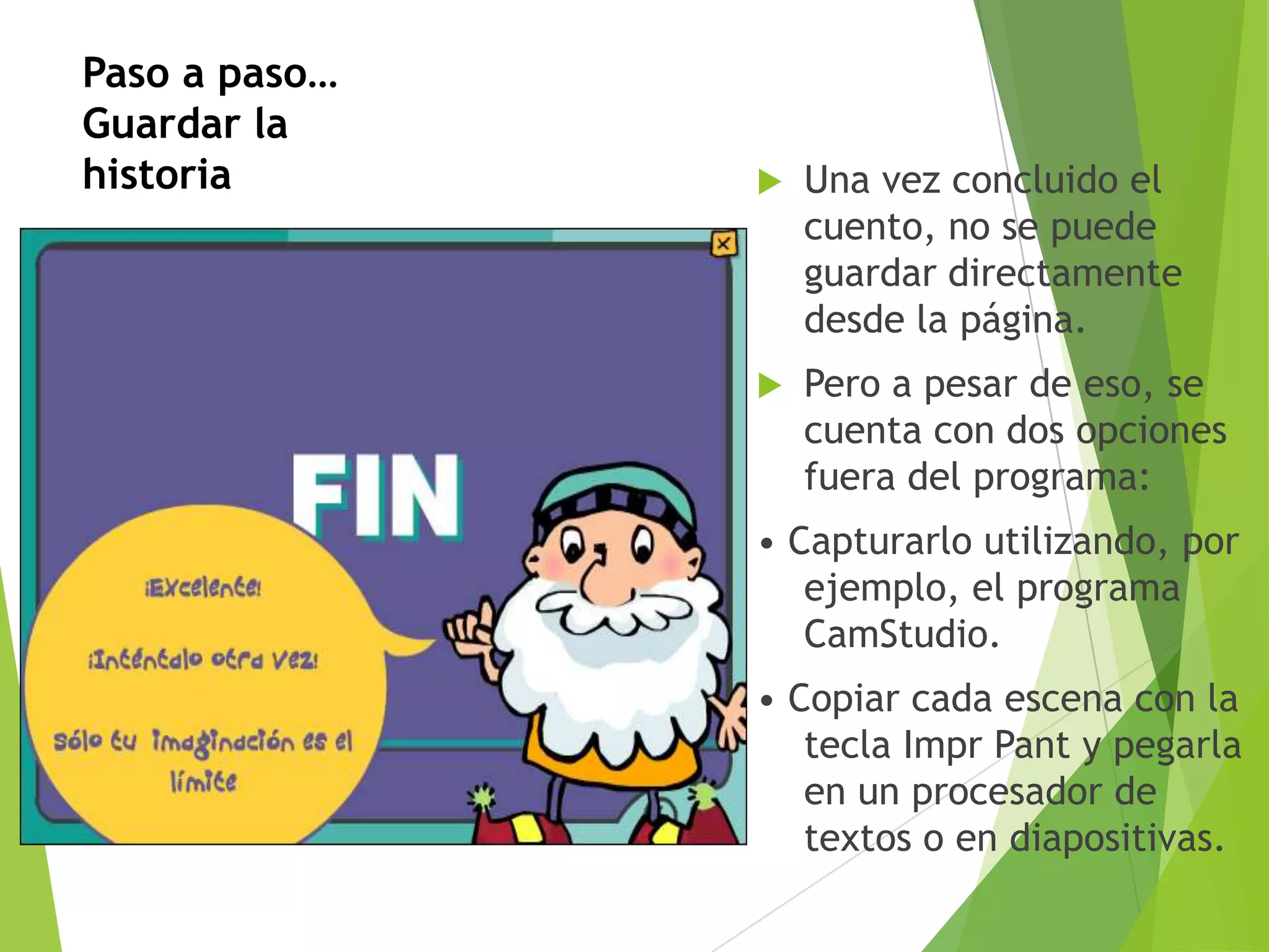Paso a paso…
Guardar la
historia



Una vez concluido el
cuento, no se puede
guardar directamente
desde la página.



Pero a pesar de eso, se
cuenta con dos opciones
fuera del programa:

• Capturarlo utilizando, por
ejemplo, el programa
CamStudio.
• Copiar cada escena con la
tecla Impr Pant y pegarla
en un procesador de
textos o en diapositivas.

 