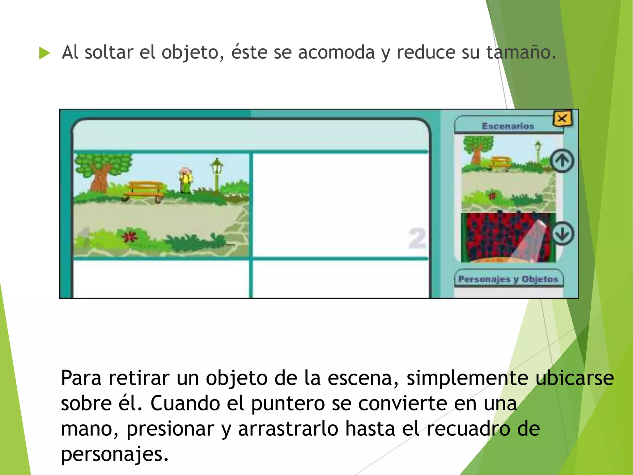 

Al soltar el objeto, éste se acomoda y reduce su tamaño.

Para retirar un objeto de la escena, simplemente ubicarse
sobre él. Cuando el puntero se convierte en una
mano, presionar y arrastrarlo hasta el recuadro de
personajes.

 