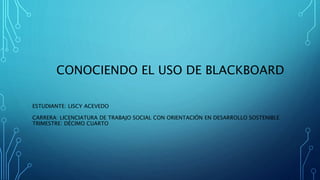 CONOCIENDO EL USO DE BLACKBOARD
ESTUDIANTE: LISCY ACEVEDO
CARRERA: LICENCIATURA DE TRABAJO SOCIAL CON ORIENTACIÓN EN DESARROLLO SOSTENIBLE
TRIMESTRE: DÉCIMO CUARTO
 
