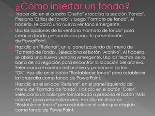  Hacer clic en el cuadro "Diseño" y localiza la sección "Fondo". 
Presiona "Estilos de fondo" y luego "Formato de fondo". Al 
hacerlo, se abrirá una nueva ventana emergente. 
 Usa las opciones de la ventana "Formato de fondo" para 
crear un fondo personalizado para tu presentación 
de PowerPoint. 
 Haz clic en "Rellenar", en el panel izquierdo del menú de 
"Formato de fondo". Selecciona el botón "Archivo". Al hacerlo, 
se abrirá una nueva ventana emergente. Usa las flechas de la 
barra de navegación para encontrar la locación del archivo. 
Selecciona el nombre del archivo y presiona el botón 
"OK". Haz clic en el botón "Restablecer fondo" para establecer 
la fotografía como fondo de PowerPoint. 
 Haz clic en el enlace "Rellenar", en el panel izquierdo del 
menú de "Formato de fondo". Haz clic en el botón "Color". 
Selecciona un color pre-formateado o presiona el botón "Más 
colores" para personalizar uno. Haz clic en el botón 
"Restablecer fondo" para establecer el color que elegiste 
como fondo de PowerPoint. 
 