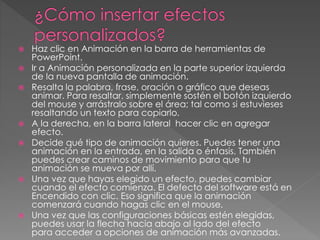  Haz clic en Animación en la barra de herramientas de 
PowerPoint. 
 Ir a Animación personalizada en la parte superior izquierda 
de la nueva pantalla de animación. 
 Resalta la palabra, frase, oración o gráfico que deseas 
animar. Para resaltar, simplemente sostén el botón izquierdo 
del mouse y arrástralo sobre el área; tal como si estuvieses 
resaltando un texto para copiarlo. 
 A la derecha, en la barra lateral hacer clic en agregar 
efecto. 
 Decide qué tipo de animación quieres. Puedes tener una 
animación en la entrada, en la salida o énfasis. También 
puedes crear caminos de movimiento para que tu 
animación se mueva por allí. 
 Una vez que hayas elegido un efecto, puedes cambiar 
cuando el efecto comienza. El defecto del software está en 
Encendido con clic. Eso significa que la animación 
comenzará cuando hagas clic en el mouse. 
 Una vez que las configuraciones básicas estén elegidas, 
puedes usar la flecha hacia abajo al lado del efecto 
para acceder a opciones de animación más avanzadas. 
 