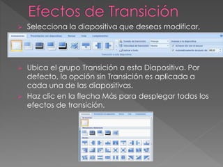  Selecciona la diapositiva que deseas modificar, 
luego selecciona la pestaña Animaciones. 
 Ubica el grupo Transición a esta Diapositiva. Por 
defecto, la opción sin Transición es aplicada a 
cada una de las diapositivas. 
 Haz clic en la flecha Más para desplegar todos los 
efectos de transición. 
 