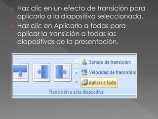  Haz clic en un efecto de transición para 
aplicarlo a la diapositiva seleccionada. 
 Haz clic en Aplicarlo a todas para 
aplicar la transición a todas las 
diapositivas de la presentación. 
