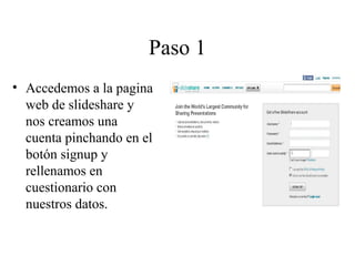 Paso 1
• Accedemos a la pagina
web de slideshare y
nos creamos una
cuenta pinchando en el
botón signup y
rellenamos en
cuestionario con
nuestros datos.