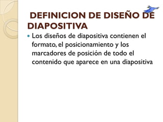 DEFINICION DE DISEÑO DE
DIAPOSITIVA
   Los diseños de diapositiva contienen el
    formato, el posicionamiento y los
    marcadores de posición de todo el
    contenido que aparece en una diapositiva
 