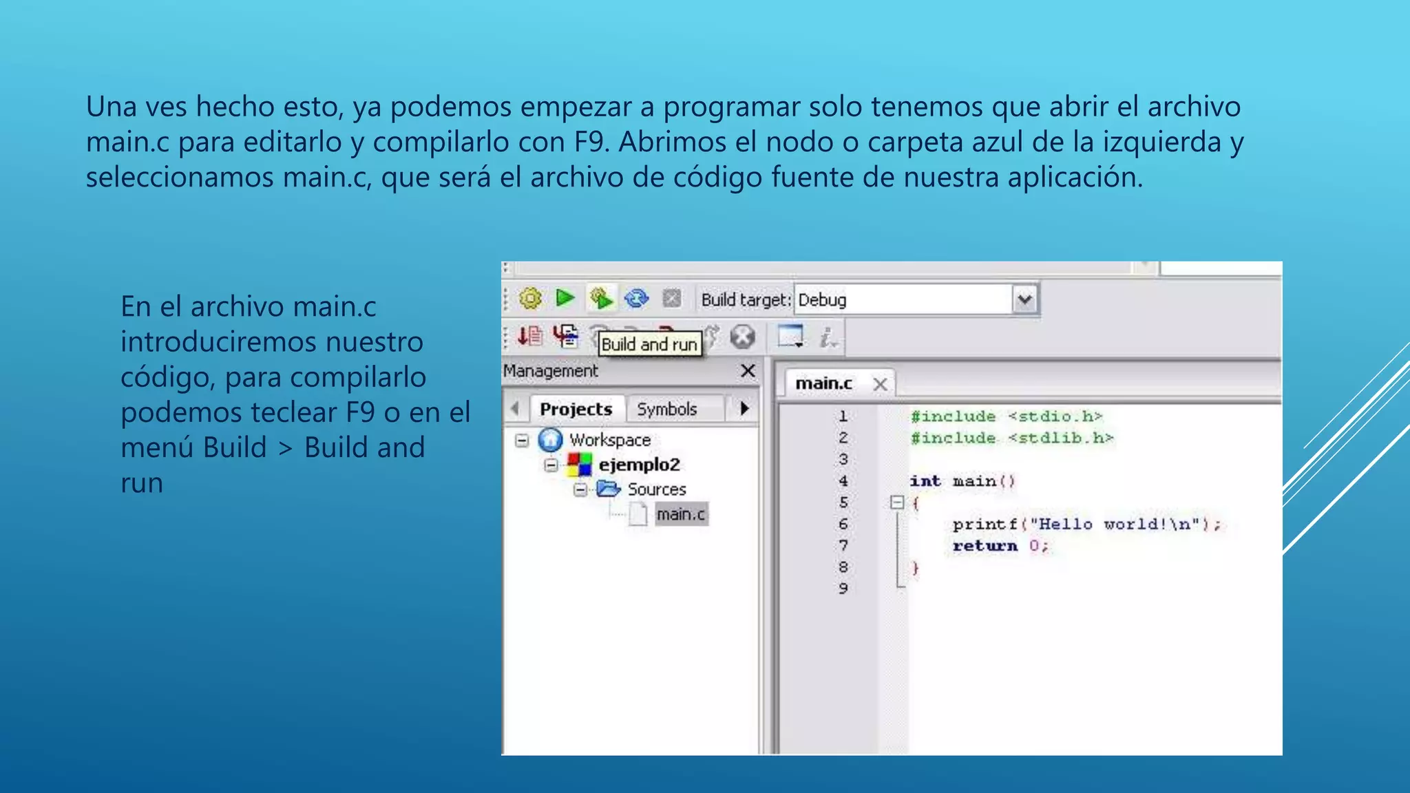 Una ves hecho esto, ya podemos empezar a programar solo tenemos que abrir el archivo
main.c para editarlo y compilarlo con F9. Abrimos el nodo o carpeta azul de la izquierda y
seleccionamos main.c, que será el archivo de código fuente de nuestra aplicación.
En el archivo main.c
introduciremos nuestro
código, para compilarlo
podemos teclear F9 o en el
menú Build > Build and
run
 