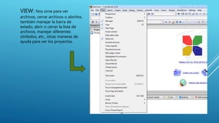 VIEW: Nos sirve para ver
archivos, cerrar archivos o abrirlos,
también manejar la barra de
estado, abrir o cerrar la lista de
archivos, manejar diferentes
símbolos, etc., otras maneras de
ayuda para ver los proyectos.
 