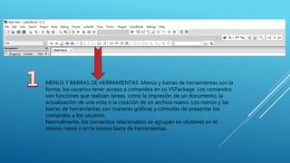 MENUS Y BARRAS DE HERRAMIENTAS: Menús y barras de herramientas son la
forma, los usuarios tener acceso a comandos en su VSPackage. Los comandos
son funciones que realizan tareas, como la impresión de un documento, la
actualización de una vista o la creación de un archivo nuevo. Los menús y las
barras de herramientas son maneras gráficas y cómodas de presentar los
comandos a los usuarios.
Normalmente, los comandos relacionados se agrupan en clústeres en el
mismo menú o en la misma barra de herramientas.
 