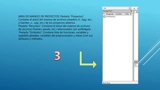 AREA DE MANEJO DE PROYECTOS: Pestaña “Proyectos”:
Contiene el árbol del sistema de archivos (headers:.h, .hpp, etc.;
y fuentes :.c, .cpp, etc.) de los proyectos abiertos.
Pestaña “Recursos”: Contiene el árbol del sistema de archivos
de recursos (frames, panels, etc.) relacionados con wxWidgets.
Pestaña “Símbolos”: Contiene lista de funciones, variables y
typedefs globales, variables del preprocesador y clases (con sus
atributos y métodos.
 