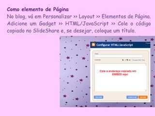 Como elemento de Página
No blog, vá em Personalizar >> Layout >> Elementos de Página.
Adicione um Gadget >> HTML/JavaScript >> Cole o código
copiado no SlideShare e, se desejar, coloque um título.
 