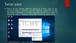 Tercer paso
 Dentro de esta pantalla debemos seleccionar el disco sobre el que
queremos realizar la partición, para ello debemos asegurarnos de que
hay espacio disponible en el disco. Para este tutorial voy a utilizar la
unidad de disco E, debemos hacer click encima de dicha unidad y
seleccionar “reducir volumen”
 