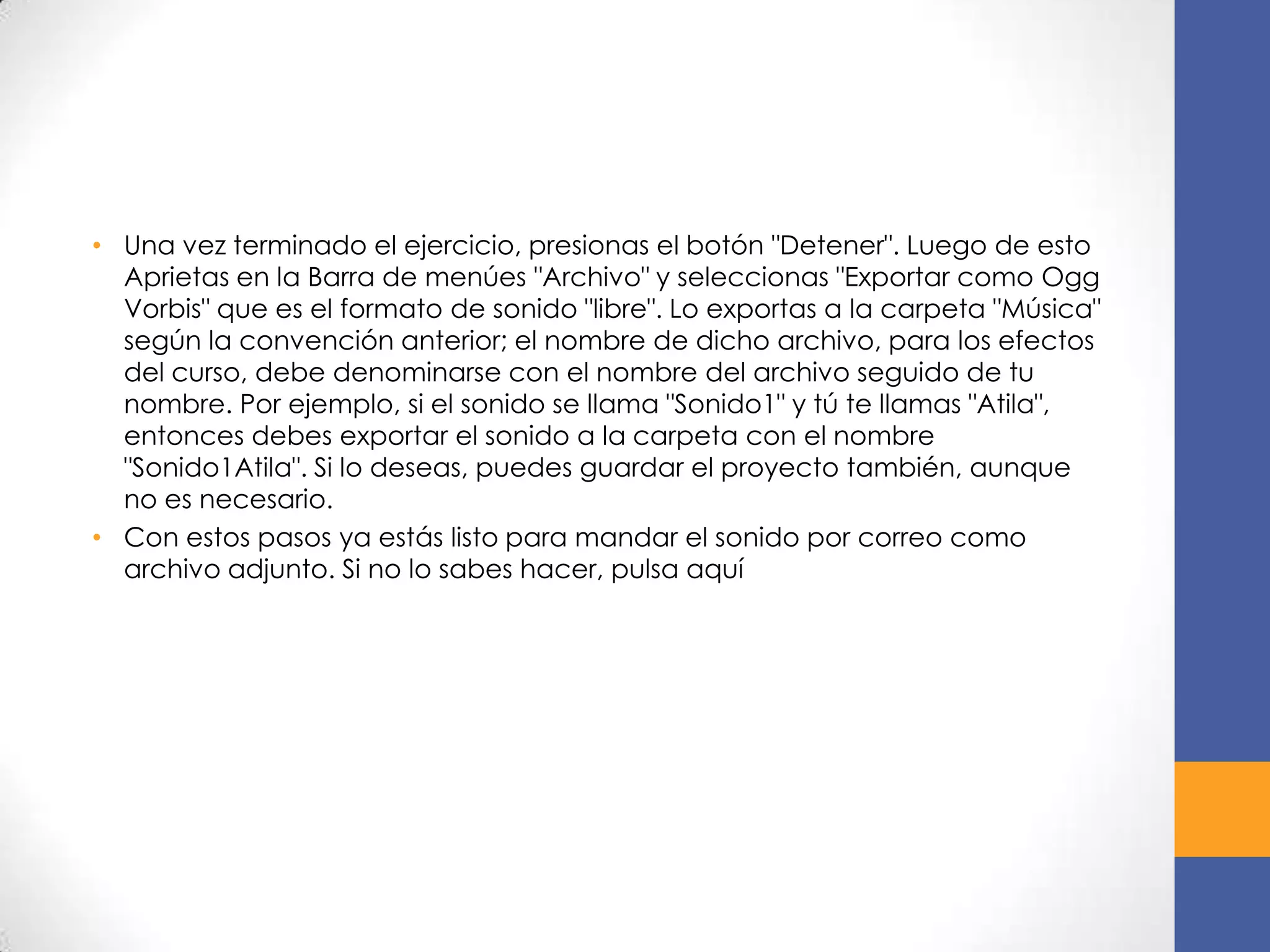 • Una vez terminado el ejercicio, presionas el botón "Detener". Luego de esto
Aprietas en la Barra de menúes "Archivo" y seleccionas "Exportar como Ogg
Vorbis" que es el formato de sonido "libre". Lo exportas a la carpeta "Música"
según la convención anterior; el nombre de dicho archivo, para los efectos
del curso, debe denominarse con el nombre del archivo seguido de tu
nombre. Por ejemplo, si el sonido se llama "Sonido1" y tú te llamas "Atila",
entonces debes exportar el sonido a la carpeta con el nombre
"Sonido1Atila". Si lo deseas, puedes guardar el proyecto también, aunque
no es necesario.
• Con estos pasos ya estás listo para mandar el sonido por correo como
archivo adjunto. Si no lo sabes hacer, pulsa aquí

 