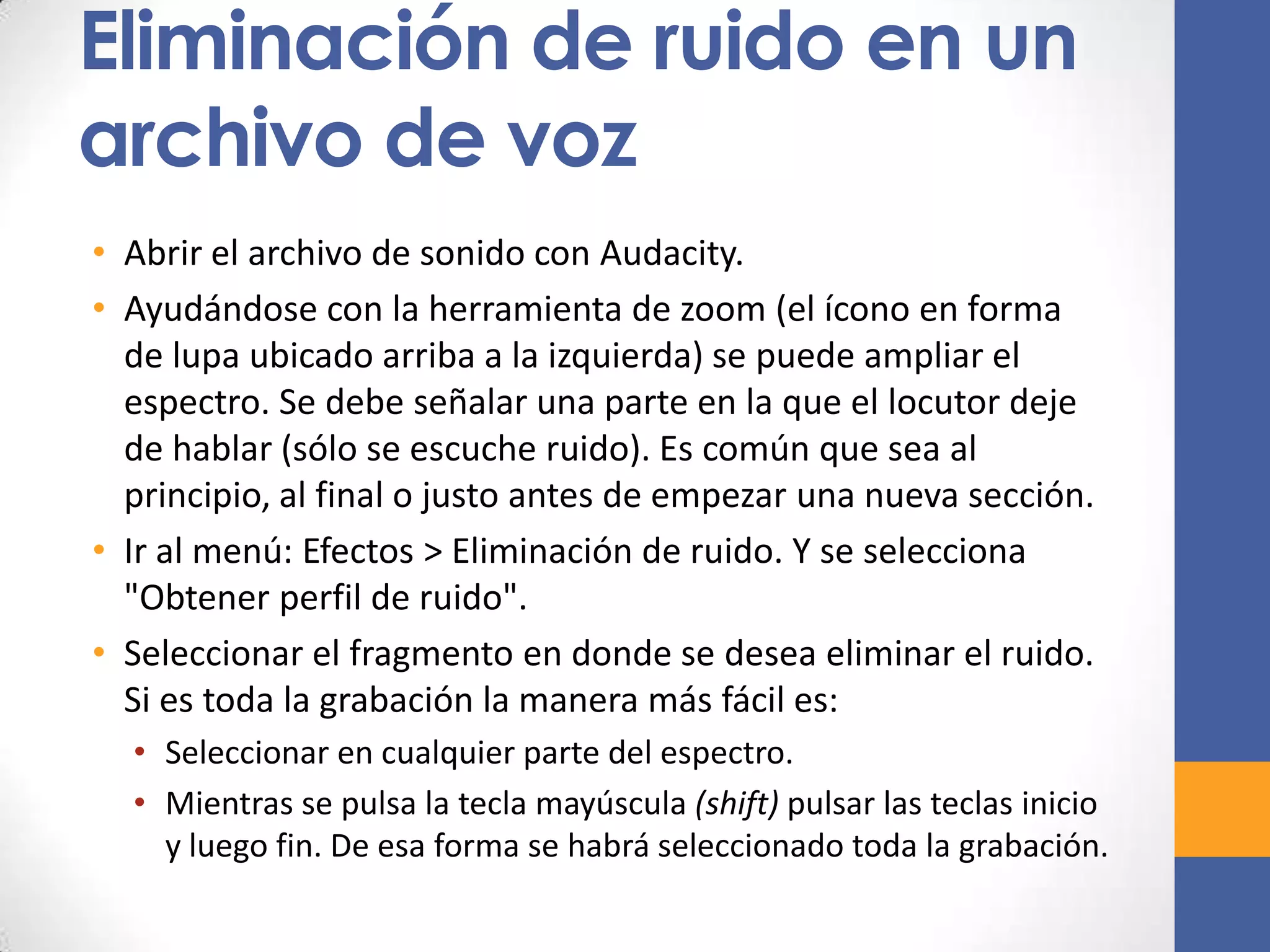 Eliminación de ruido en un
archivo de voz
• Abrir el archivo de sonido con Audacity.
• Ayudándose con la herramienta de zoom (el ícono en forma
de lupa ubicado arriba a la izquierda) se puede ampliar el
espectro. Se debe señalar una parte en la que el locutor deje
de hablar (sólo se escuche ruido). Es común que sea al
principio, al final o justo antes de empezar una nueva sección.
• Ir al menú: Efectos > Eliminación de ruido. Y se selecciona
"Obtener perfil de ruido".
• Seleccionar el fragmento en donde se desea eliminar el ruido.
Si es toda la grabación la manera más fácil es:
• Seleccionar en cualquier parte del espectro.
• Mientras se pulsa la tecla mayúscula (shift) pulsar las teclas inicio
y luego fin. De esa forma se habrá seleccionado toda la grabación.

 