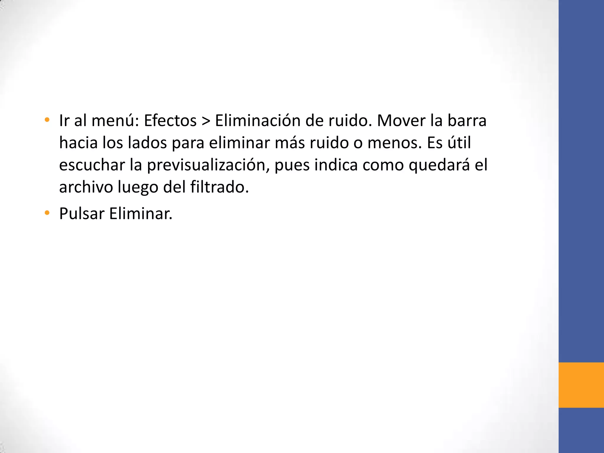 • Ir al menú: Efectos > Eliminación de ruido. Mover la barra
hacia los lados para eliminar más ruido o menos. Es útil
escuchar la previsualización, pues indica como quedará el
archivo luego del filtrado.
• Pulsar Eliminar.

 