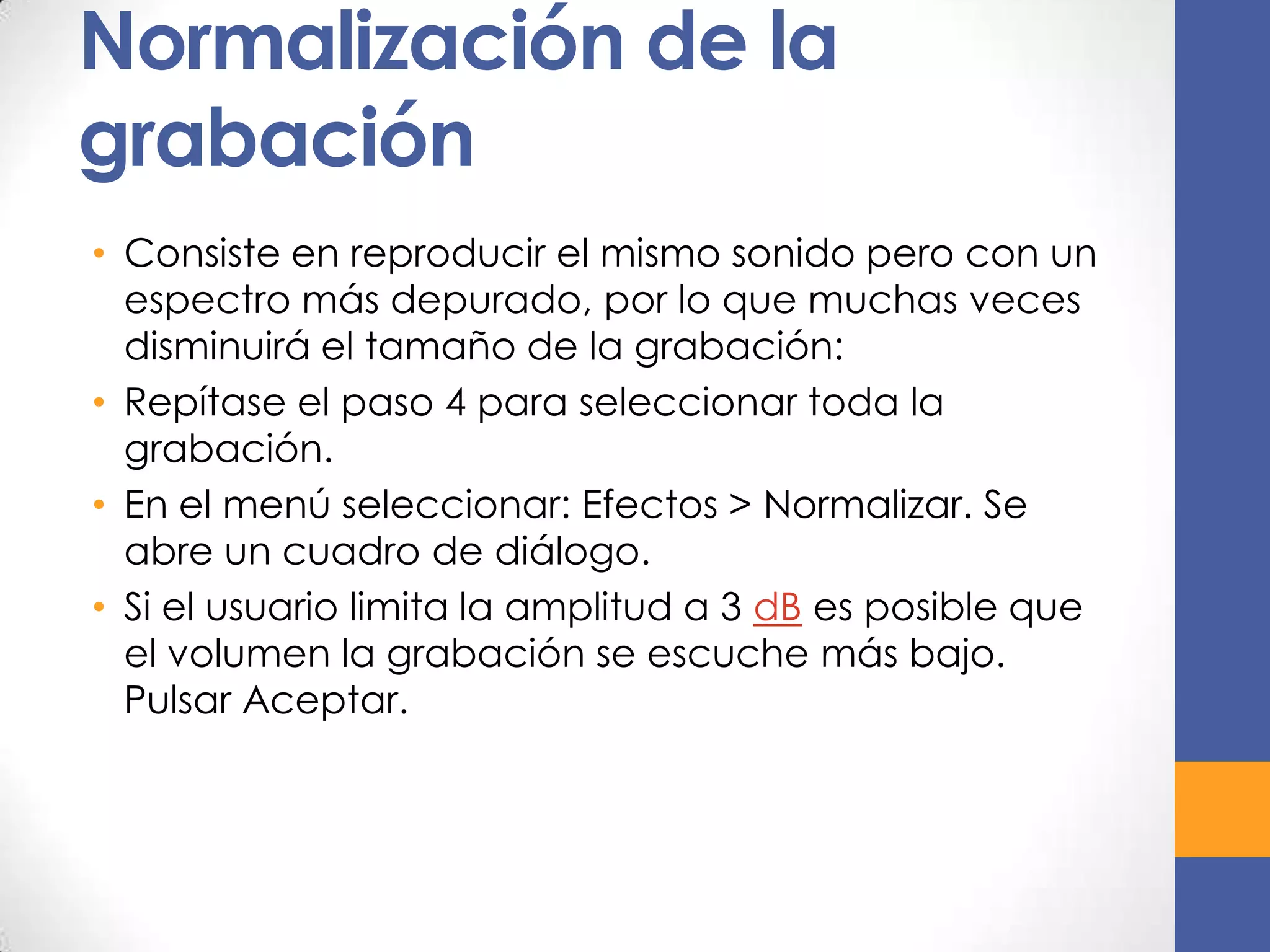 Normalización de la
grabación
• Consiste en reproducir el mismo sonido pero con un
espectro más depurado, por lo que muchas veces
disminuirá el tamaño de la grabación:
• Repítase el paso 4 para seleccionar toda la
grabación.
• En el menú seleccionar: Efectos > Normalizar. Se
abre un cuadro de diálogo.
• Si el usuario limita la amplitud a 3 dB es posible que
el volumen la grabación se escuche más bajo.
Pulsar Aceptar.

 