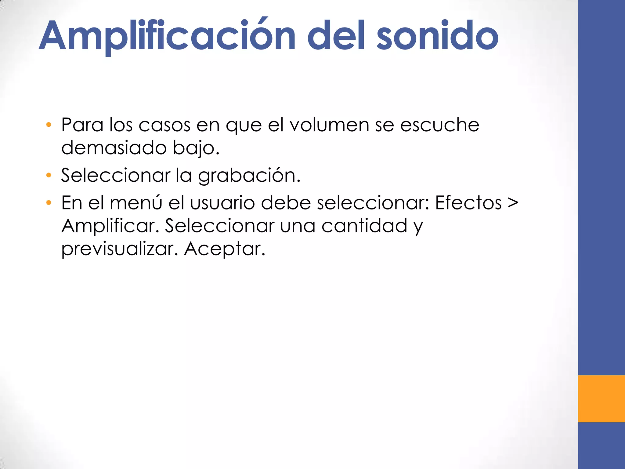 Amplificación del sonido
• Para los casos en que el volumen se escuche
demasiado bajo.
• Seleccionar la grabación.
• En el menú el usuario debe seleccionar: Efectos >
Amplificar. Seleccionar una cantidad y
previsualizar. Aceptar.

 