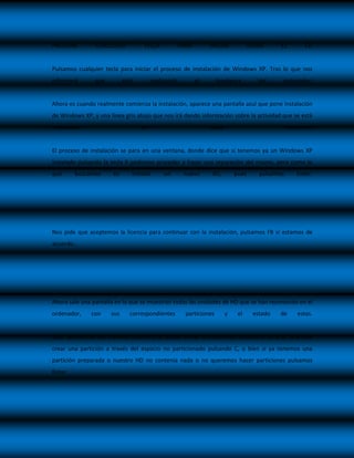 PRESIONE        CUALQUIER          TECLA          PARA        INICIAR           DESDE     EL        CD


Pulsamos cualquier tecla para iniciar el proceso de instalación de Windows XP. Tras lo que nos
informará       que         está        analizando       el        hardware        del    ordenador:


Ahora es cuando realmente comienza la instalación, aparece una pantalla azul que pone instalación
de Windows XP, y una línea gris abajo que nos irá dando información sobre la actividad que se está
realizando                         en                         cada                            momento.


El proceso de instalación se para en una ventana, donde dice que si tenemos ya un Windows XP
instalado pulsando la tecla R podemos proceder a hacer una reparación del mismo, pero como lo
que      buscamos      es      instalar      un      nuevo     SO,       pues      pulsamos      Enter.




Nos pide que aceptemos la licencia para continuar con la instalación, pulsamos F8 si estamos de
acuerdo…




Ahora sale una pantalla en la que se muestran todas las unidades de HD que se han reconocido en el
ordenador,    con     sus     correspondientes       particiones     y    el     estado   de     estas.


Aquí también se dan diversas opciones, se puede borrar una partición pulsado la tecla D, se puede
crear una partición a través del espacio no particionado pulsando C, o bien si ya tenemos una
partición preparada o nuestro HD no contenía nada o no queremos hacer particiones pulsamos
Enter.
 