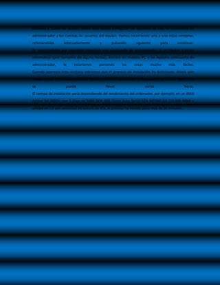 Estamos a punto de acabar, ahora solo queda configurar las opciones de red, la contraseña de
administrador y las cuentas de usuarios del equipo. Vamos recorriendo una a una estas ventanas,
rellenándolas      adecuadamente        y      pulsando       siguiente       para         continuar.
Es recomendable por seguridad introducir una contraseña de administrador. Si un Hacker o pirata
informático (por llamarlos de alguna forma), entrara en nuestro PC y no hubiera contraseña de
administrador,    le     estaríamos     poniendo      las    cosas      mucho        más      fáciles.
Cuando aparezca esta ventana sabremos que el proceso de instalación ha terminado. Ahora solo
queda activar Windows, introducir los controladores apropiados y el software, tarea que fácilmente
se                  puede                   llevar                   varias                   horas.
El tiempo de instalación varía dependiendo del rendimiento del ordenador, por ejemplo, en un AMD
Athlon 64 3000+, con 1 Giga de RAM DDR 400, Disco duro Serial ATA WD360 GD (10.000 RPM) y
unidad de CD con velocidad de lectura de 40x, el proceso ha llevado poco más de 30 minutos…
 