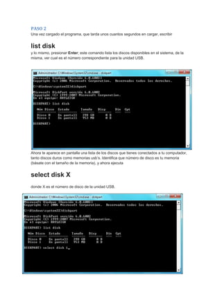 PASO 2
Una vez cargado el programa, que tarda unos cuantos segundos en cargar, escribir
list disk
y lo mismo, presionar Enter; este comando lista los discos disponibles en el sistema, de la
misma, ver cual es el número correspondiente para la unidad USB.
Ahora te aparece en pantalla una lista de los discos que tienes conectados a tu computador,
tanto discos duros como memorias usb’s. Identifica que número de disco es tu memoria
(básate con el tamaño de la memoria), y ahora ejecuta
select disk X
donde X es el número de disco de la unidad USB.