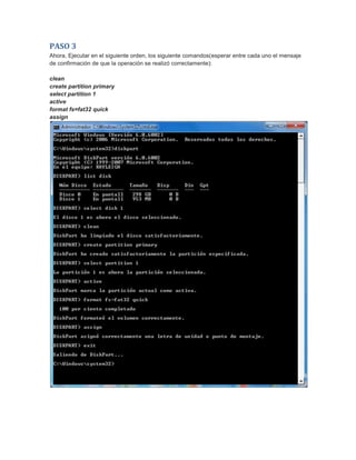 PASO 3
Ahora, Ejecutar en el siguiente orden, los siguiente comandos(esperar entre cada uno el mensaje
de confirmación de que la operación se realizó correctamente):
clean
create partition primary
select partition 1
active
format fs=fat32 quick
assign