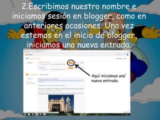 2.Escribimos nuestro nombre e
iniciamos sesión en blogger, como en
anteriores ocasiones. Una vez
estemos en el inicio de blogger,
iniciamos una nueva entrada.
Aquí iniciamos una
nueva entrada.
 