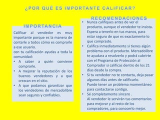 Calificar al vendedor es muy
importante porque es la manera de
contarle a todos cómo es comprarle
a ese usuario.
con tu calificación ayudas a toda la
comunidad:
• A saber a quién conviene
comprarle.
• A mejorar la reputación de los
buenos vendedores y a que
crezcan en el sitio.
• A que podamos garantizar que
los vendedores de mercadolibre
sean seguros y confiables.
• Nunca califiques antes de ver el
producto, aunque el vendedor te insista.
Espera a tenerlo en tus manos, para
estar seguro de que es exactamente lo
que compraste.
• Califica inmediatamente si tienes algún
problema con el producto. Mercadolibre
te ayudara a resolverlo y podrá cubrirte
con el Programa de Protección al
Comprador si calificas dentro de los 21
días desde la compra.
• Si tu vendedor no te contacta, deja pasar
algunos días antes de calificarlo.
Puede tener un problema momentáneo
para contactarse contigo.
• Sé completamente sincero .
Al vendedor le servirán tus comentarios
para mejorar y al resto de los
compradores, para conocerlo mejor.
 
