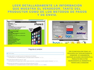 POR ÚLTIMO REALIZAR TODAS LAS
PREGUNTAS QUE SEAN NECESARIAS AL
VENDEDOR. ES FUNDAMENTAL
DESPEJAR LAS DUDAS CON RESPECTO AL
PRODUCTO PARA EVITAR
INCONVENIENTES AL MOMENTO DE
TRATAR CON EL VENDEDOR
 