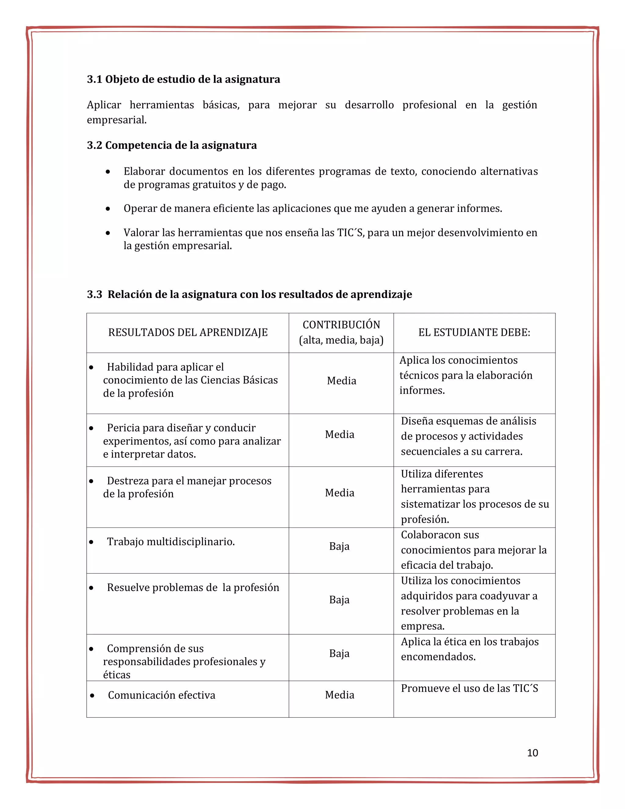 3.1 Objeto de estudio de la asignatura

Aplicar herramientas básicas, para mejorar su desarrollo profesional en la gestión
empresarial.

3.2 Competencia de la asignatura

       Elaborar documentos en los diferentes programas de texto, conociendo alternativas
        de programas gratuitos y de pago.

       Operar de manera eficiente las aplicaciones que me ayuden a generar informes.

       Valorar las herramientas que nos enseña las TIC´S, para un mejor desenvolvimiento en
        la gestión empresarial.



3.3 Relación de la asignatura con los resultados de aprendizaje

                                            CONTRIBUCIÓN
     RESULTADOS DEL APRENDIZAJE                                     EL ESTUDIANTE DEBE:
                                           (alta, media, baja)
                                                                 Aplica los conocimientos
    Habilidad para aplicar el
    conocimiento de las Ciencias Básicas         Media           técnicos para la elaboración
    de la profesión                                              informes.

                                                                 Diseña esquemas de análisis
    Pericia para diseñar y conducir
                                                Media            de procesos y actividades
    experimentos, así como para analizar
    e interpretar datos.                                         secuenciales a su carrera.

                                                                 Utiliza diferentes
    Destreza para el manejar procesos
    de la profesión                             Media            herramientas para
                                                                 sistematizar los procesos de su
                                                                 profesión.
                                                                 Colaboracon sus
   Trabajo multidisciplinario.                  Baja            conocimientos para mejorar la
                                                                 eficacia del trabajo.
                                                                 Utiliza los conocimientos
   Resuelve problemas de la profesión
                                                 Baja            adquiridos para coadyuvar a
                                                                 resolver problemas en la
                                                                 empresa.
                                                                 Aplica la ética en los trabajos
    Comprensión de sus                          Baja
    responsabilidades profesionales y                            encomendados.
    éticas
                                                                 Promueve el uso de las TIC´S
    Comunicación efectiva                      Media




                                                                                           10
 