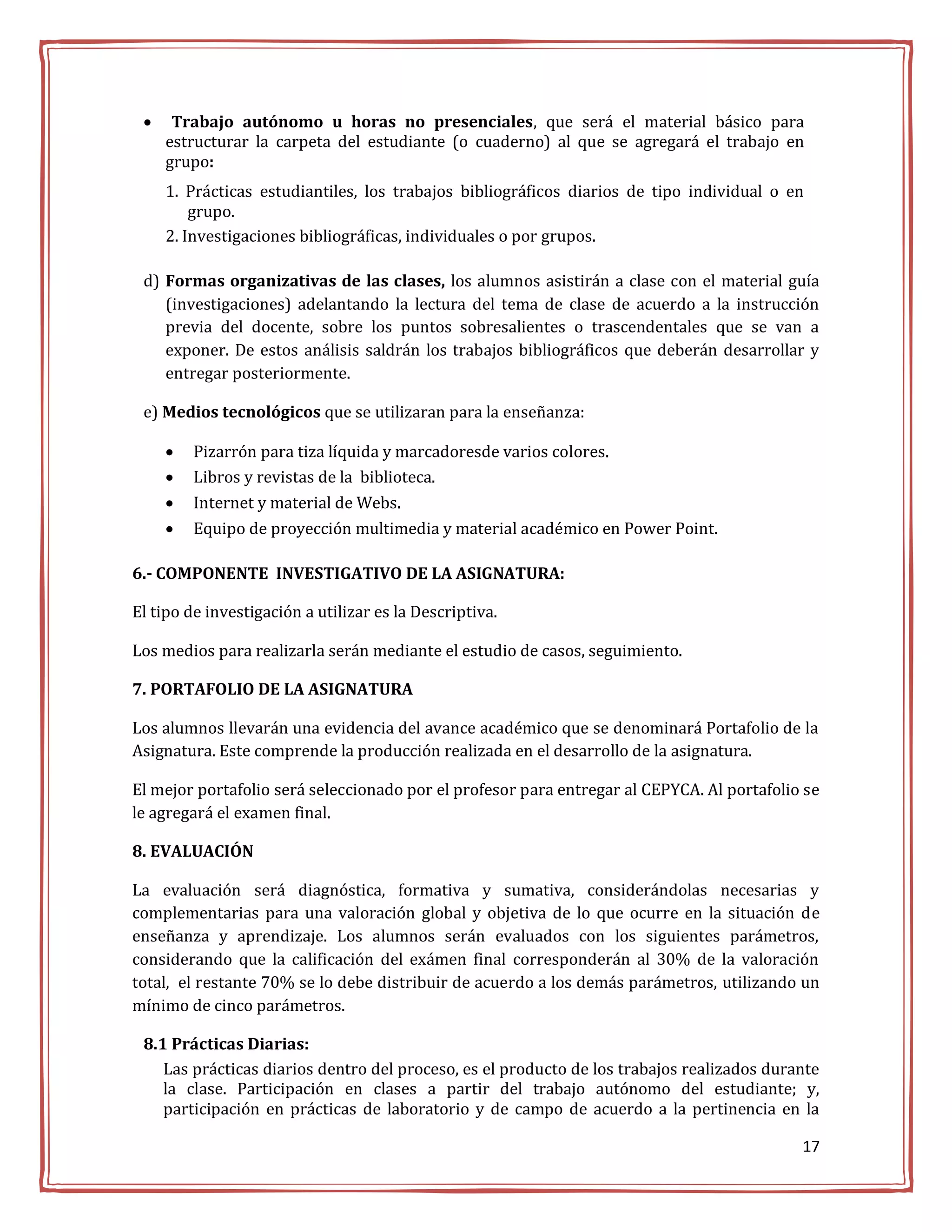     Trabajo autónomo u horas no presenciales, que será el material básico para
     estructurar la carpeta del estudiante (o cuaderno) al que se agregará el trabajo en
     grupo:
     1. Prácticas estudiantiles, los trabajos bibliográficos diarios de tipo individual o en
         grupo.
     2. Investigaciones bibliográficas, individuales o por grupos.

 d) Formas organizativas de las clases, los alumnos asistirán a clase con el material guía
    (investigaciones) adelantando la lectura del tema de clase de acuerdo a la instrucción
    previa del docente, sobre los puntos sobresalientes o trascendentales que se van a
    exponer. De estos análisis saldrán los trabajos bibliográficos que deberán desarrollar y
    entregar posteriormente.

 e) Medios tecnológicos que se utilizaran para la enseñanza:

        Pizarrón para tiza líquida y marcadoresde varios colores.
        Libros y revistas de la biblioteca.
        Internet y material de Webs.
        Equipo de proyección multimedia y material académico en Power Point.

6.- COMPONENTE INVESTIGATIVO DE LA ASIGNATURA:

El tipo de investigación a utilizar es la Descriptiva.

Los medios para realizarla serán mediante el estudio de casos, seguimiento.

7. PORTAFOLIO DE LA ASIGNATURA

Los alumnos llevarán una evidencia del avance académico que se denominará Portafolio de la
Asignatura. Este comprende la producción realizada en el desarrollo de la asignatura.

El mejor portafolio será seleccionado por el profesor para entregar al CEPYCA. Al portafolio se
le agregará el examen final.

8. EVALUACIÓN

La evaluación será diagnóstica, formativa y sumativa, considerándolas necesarias y
complementarias para una valoración global y objetiva de lo que ocurre en la situación de
enseñanza y aprendizaje. Los alumnos serán evaluados con los siguientes parámetros,
considerando que la calificación del exámen final corresponderán al 30% de la valoración
total, el restante 70% se lo debe distribuir de acuerdo a los demás parámetros, utilizando un
mínimo de cinco parámetros.

 8.1 Prácticas Diarias:
    Las prácticas diarios dentro del proceso, es el producto de los trabajos realizados durante
    la clase. Participación en clases a partir del trabajo autónomo del estudiante; y,
    participación en prácticas de laboratorio y de campo de acuerdo a la pertinencia en la

                                                                                            17
 