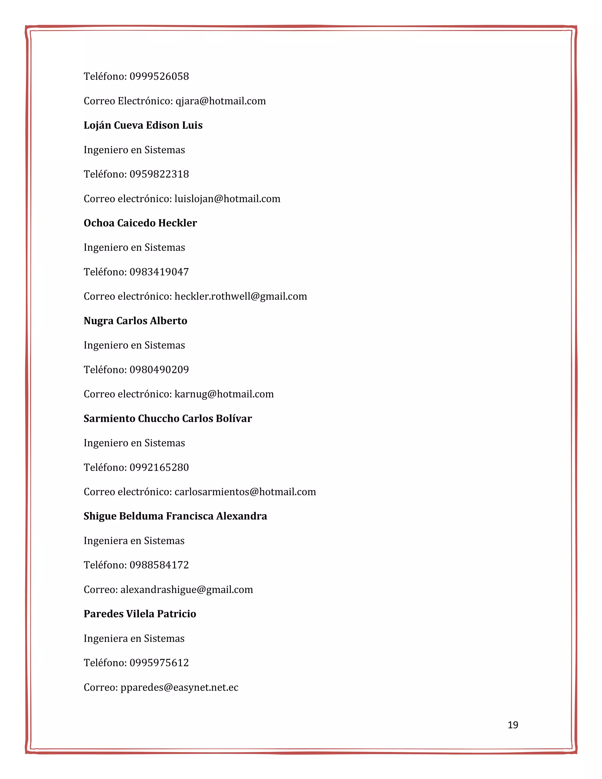 Teléfono: 0999526058

Correo Electrónico: qjara@hotmail.com

Loján Cueva Edison Luis

Ingeniero en Sistemas

Teléfono: 0959822318

Correo electrónico: luislojan@hotmail.com

Ochoa Caicedo Heckler

Ingeniero en Sistemas

Teléfono: 0983419047

Correo electrónico: heckler.rothwell@gmail.com

Nugra Carlos Alberto

Ingeniero en Sistemas

Teléfono: 0980490209

Correo electrónico: karnug@hotmail.com

Sarmiento Chuccho Carlos Bolívar

Ingeniero en Sistemas

Teléfono: 0992165280

Correo electrónico: carlosarmientos@hotmail.com

Shigue Belduma Francisca Alexandra

Ingeniera en Sistemas

Teléfono: 0988584172

Correo: alexandrashigue@gmail.com

Paredes Vilela Patricio

Ingeniera en Sistemas

Teléfono: 0995975612

Correo: pparedes@easynet.net.ec


                                                  19
 