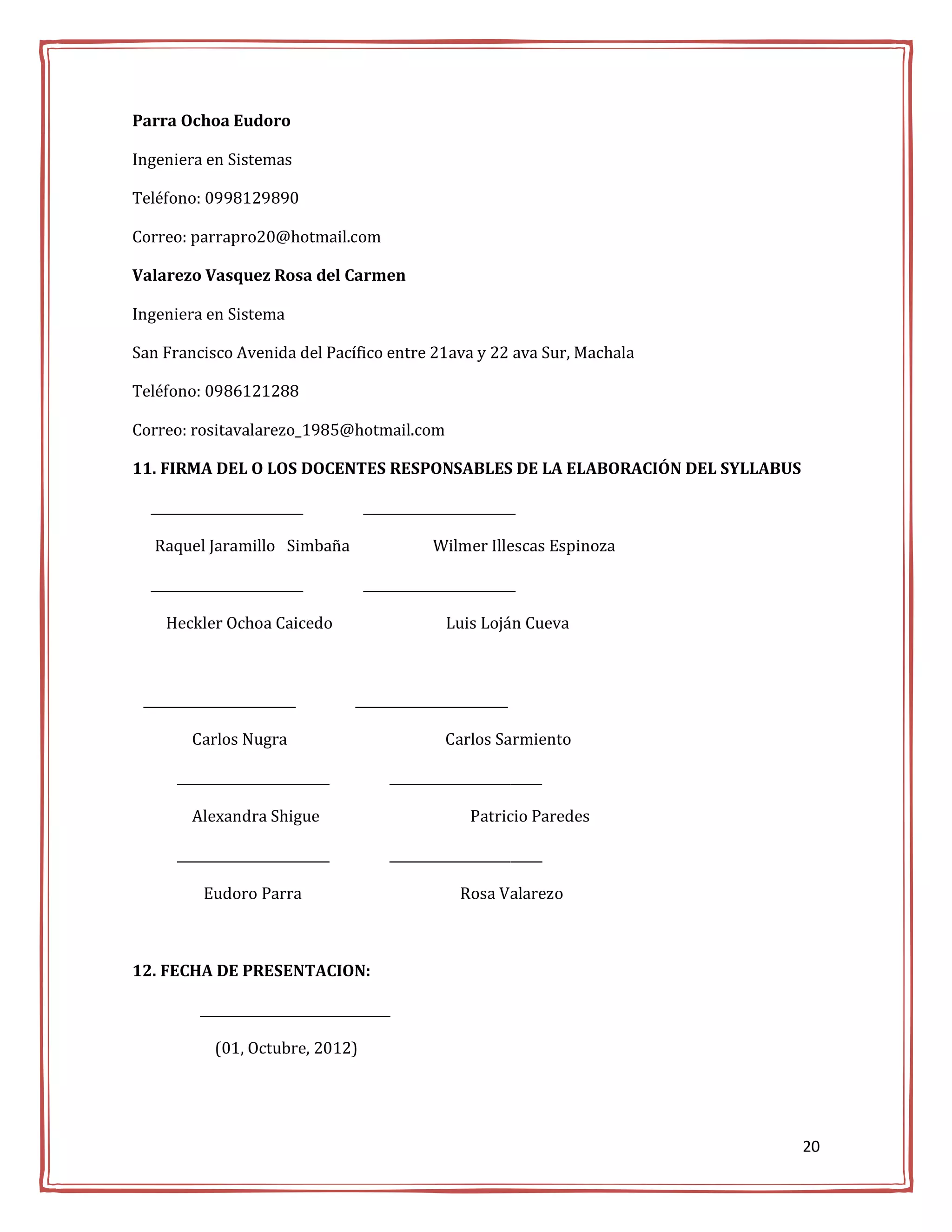 Parra Ochoa Eudoro

Ingeniera en Sistemas

Teléfono: 0998129890

Correo: parrapro20@hotmail.com

Valarezo Vasquez Rosa del Carmen

Ingeniera en Sistema

San Francisco Avenida del Pacífico entre 21ava y 22 ava Sur, Machala

Teléfono: 0986121288

Correo: rositavalarezo_1985@hotmail.com

11. FIRMA DEL O LOS DOCENTES RESPONSABLES DE LA ELABORACIÓN DEL SYLLABUS

  ________________________        ________________________

   Raquel Jaramillo Simbaña                  Wilmer Illescas Espinoza

  ________________________        ________________________

    Heckler Ochoa Caicedo                      Luis Loján Cueva



 ________________________        ________________________

        Carlos Nugra                           Carlos Sarmiento

      ________________________        ________________________

        Alexandra Shigue                           Patricio Paredes

      ________________________        ________________________

          Eudoro Parra                           Rosa Valarezo



12. FECHA DE PRESENTACION:

         ______________________________

            (01, Octubre, 2012)




                                                                           20
 