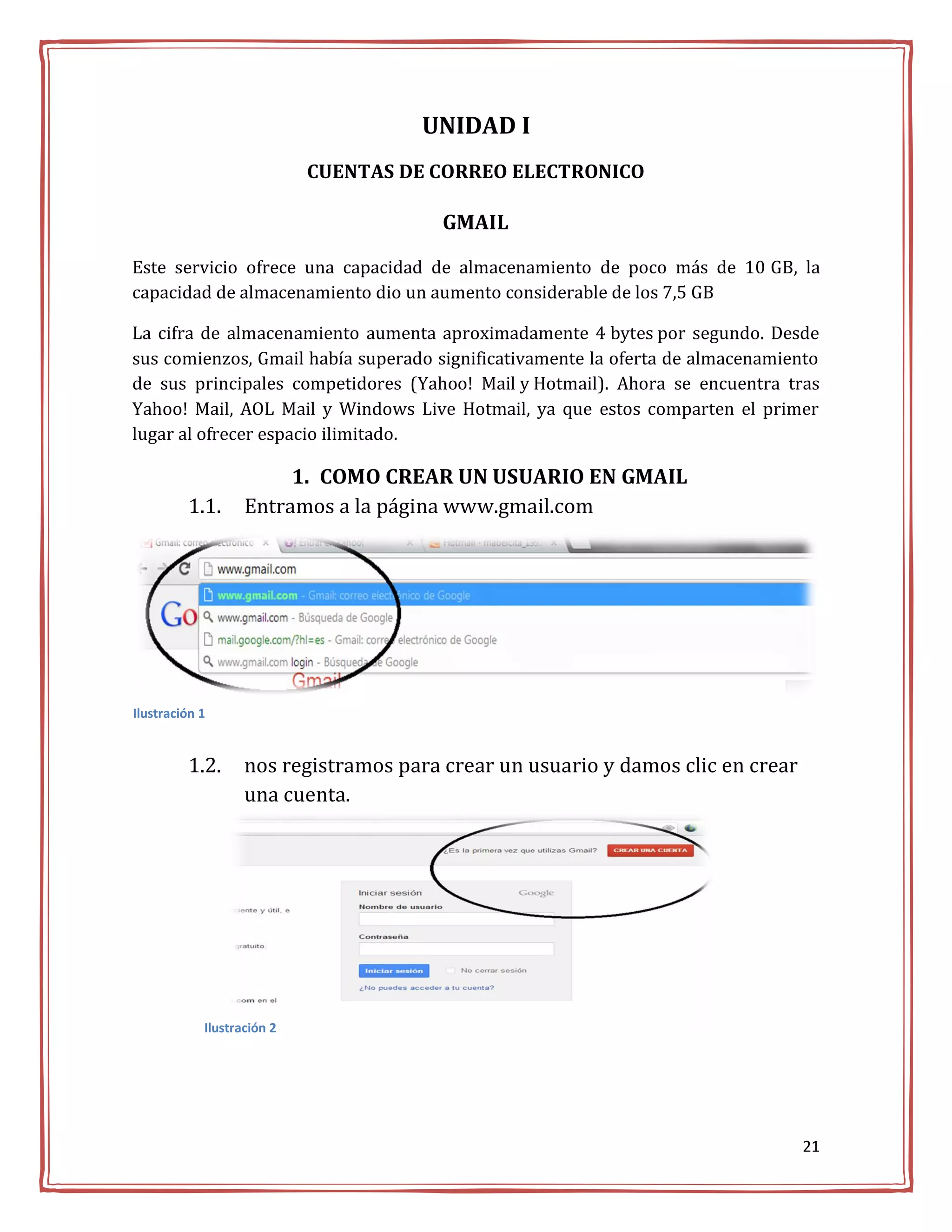 UNIDAD I
                            CUENTAS DE CORREO ELECTRONICO

                                        GMAIL

Este servicio ofrece una capacidad de almacenamiento de poco más de 10 GB, la
capacidad de almacenamiento dio un aumento considerable de los 7,5 GB

La cifra de almacenamiento aumenta aproximadamente 4 bytes por segundo. Desde
sus comienzos, Gmail había superado significativamente la oferta de almacenamiento
de sus principales competidores (Yahoo! Mail y Hotmail). Ahora se encuentra tras
Yahoo! Mail, AOL Mail y Windows Live Hotmail, ya que estos comparten el primer
lugar al ofrecer espacio ilimitado.

                        1. COMO CREAR UN USUARIO EN GMAIL
         1.1.      Entramos a la página www.gmail.com




Ilustración 1


         1.2.      nos registramos para crear un usuario y damos clic en crear
                   una cuenta.




            Ilustración 2




                                                                                 21
 